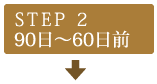 STEP2　90日～60日前